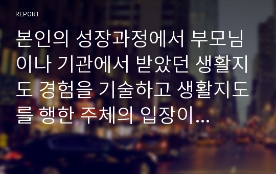 본인의 성장과정에서 부모님이나 기관에서 받았던 생활지도 경험을 기술하고 생활지도를 행한 주체의 입장이 되어 경험했던 생활지도 방법의 타당성과 더 효율적이라 여겨지는 생활지도 방법을 서술하시오