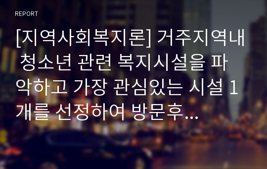 [지역사회복지론] 거주지역내 청소년 관련 복지시설을 파악하고 가장 관심있는 시설 1개를 선정하여 방문후 소감을 제시하시오