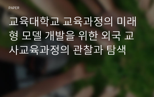 교육대학교 교육과정의 미래형 모델 개발을 위한 외국 교사교육과정의 관찰과 탐색 