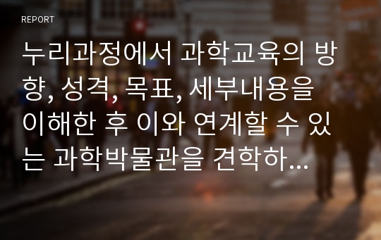 누리과정에서 과학교육의 방향, 성격, 목표, 세부내용을 이해한 후 이와 연계할 수 있는 과학박물관을 견학하고 자연탐구 내용과 연계해보시오.