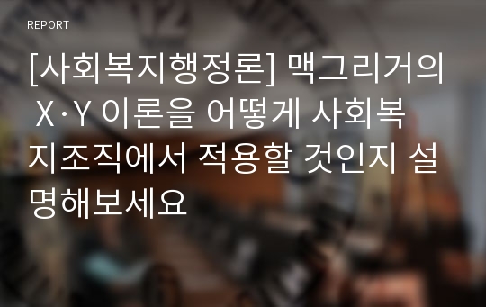 [사회복지행정론] 맥그리거의 X·Y 이론을 어떻게 사회복지조직에서 적용할 것인지 설명해보세요