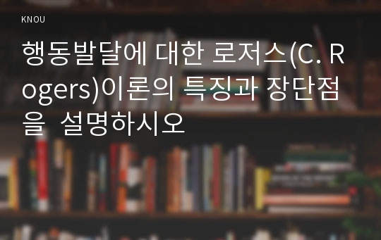 행동발달에 대한 로저스(C. Rogers)이론의 특징과 장단점을  설명하시오