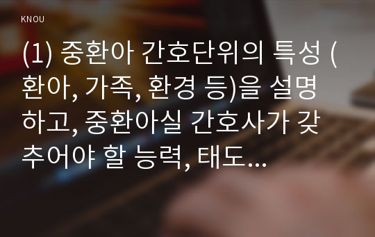 (1) 중환아 간호단위의 특성 (환아, 가족, 환경 등)을 설명하고, 중환아실 간호사가 갖추어야 할 능력, 태도 및 역할에 대해 논하시오. 또한 중환아실 아동의 정서적 요구를 충족시키는 데 도움이 되는 간호중재를 다각도로 세워보시오 (15점).