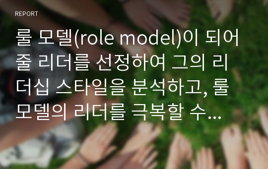 룰 모델(role model)이 되어줄 리더를 선정하여 그의 리더십 스타일을 분석하고, 룰 모델의 리더를 극복할 수 있는 자기의 리더십 계발을 위한 방안을 논하시오