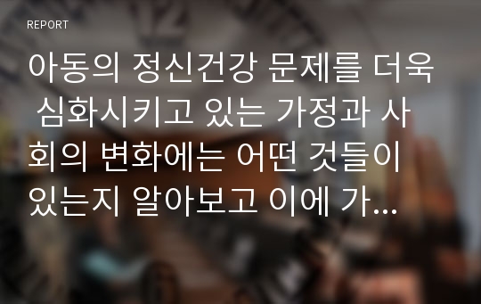 아동의 정신건강 문제를 더욱 심화시키고 있는 가정과 사회의 변화에는 어떤 것들이 있는지 알아보고 이에 가정, 교육기관 및 사회는 어떤 도움을 줄 수 있는지를 논의