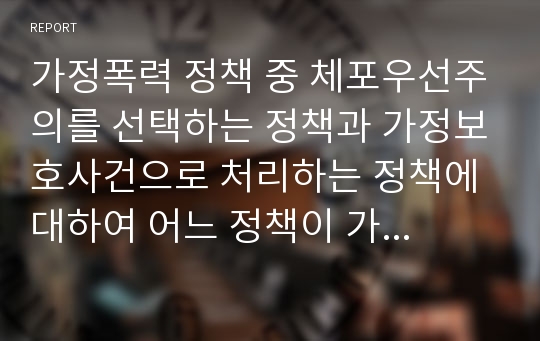 가정폭력 정책 중 체포우선주의를 선택하는 정책과 가정보호사건으로 처리하는 정책에 대하여 어느 정책이 가정폭력을 감소시키는데 효과적인 정책인지 자신의 견해를 정리하시오.