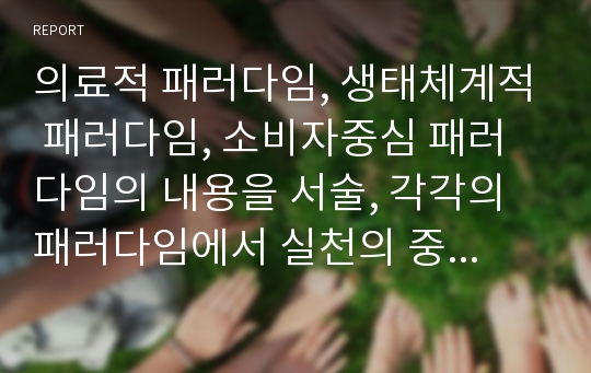 의료적 패러다임, 생태체계적 패러다임, 소비자중심 패러다임의 내용을 서술, 각각의 패러다임에서 실천의 중요성이 어떻게 달라지게 되었는지 서술하시오