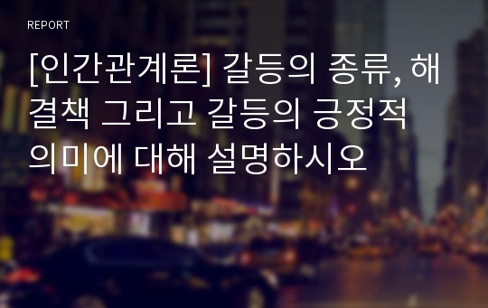 [인간관계론] 갈등의 종류, 해결책 그리고 갈등의 긍정적 의미에 대해 설명하시오