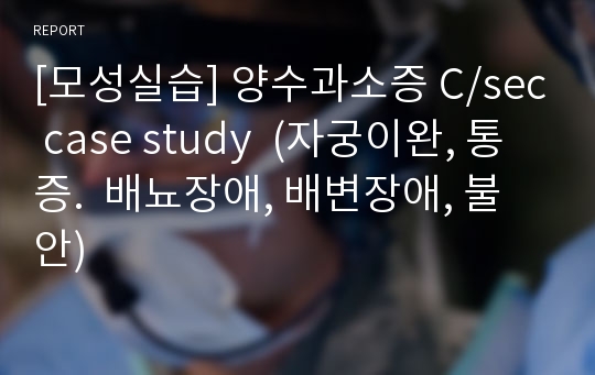 [모성실습] 양수과소증 C/sec case study  (자궁이완, 통증.  배뇨장애, 배변장애, 불안)