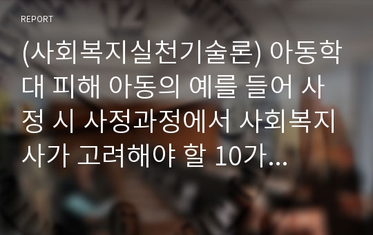 (사회복지실천기술론) 아동학대 피해 아동의 예를 들어 사정 시 사정과정에서 사회복지사가 고려해야 할 10가지 내용을 바탕으로 설명하고 자신의 의견(딜레마, 한계점, 적절성 등)을 서술하시오.