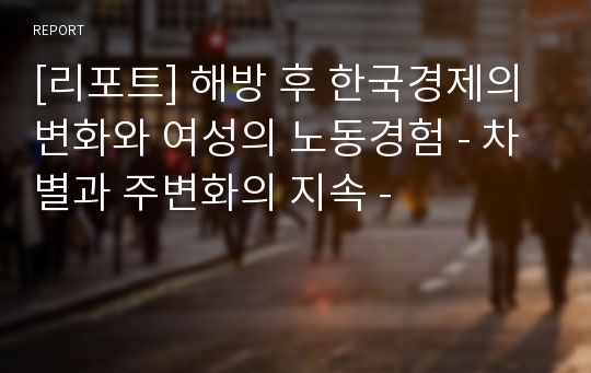 [리포트] 해방 후 한국경제의 변화와 여성의 노동경험 - 차별과 주변화의 지속 -