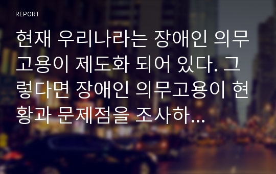 현재 우리나라는 장애인 의무고용이 제도화 되어 있다. 그렇다면 장애인 의무고용이 현황과 문제점을 조사하여 보시오.