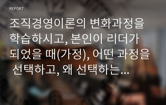 조직경영이론의 변화과정을 학습하시고, 본인이 리더가 되었을 때(가정), 어떤 과정을 선택하고, 왜 선택하는지에 대한 자신의 생각을 담아 제시하세요.