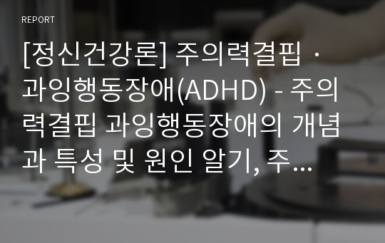 [정신건강론] 주의력결핍 · 과잉행동장애(ADHD) - 주의력결핍 과잉행동장애의 개념과 특성 및 원인 알기, 주의력결핍 과잉행동장애아 도와주기(약물치료, 심리사회적 치료, 행동수정과 환경 조성)