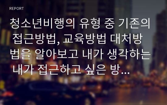 청소년비행의 유형 중 기존의 접근방법, 교육방법 대처방법을 알아보고 내가 생각하는 내가 접근하고 싶은 방법을 알아보기