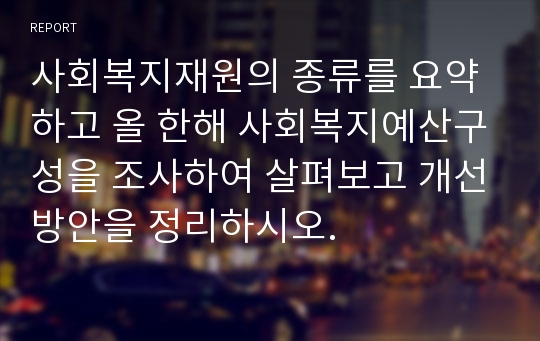 사회복지재원의 종류를 요약하고 올 한해 사회복지예산구성을 조사하여 살펴보고 개선방안을 정리하시오.