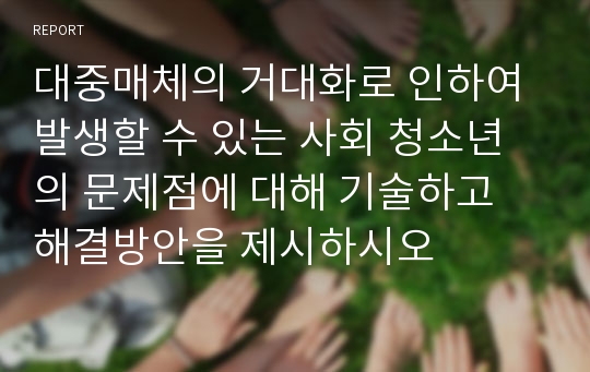 대중매체의 거대화로 인하여 발생할 수 있는 사회 청소년의 문제점에 대해 기술하고 해결방안을 제시하시오