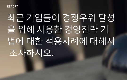 최근 기업들이 경쟁우위 달성을 위해 사용한 경영전략 기법에 대한 적용사례에 대해서 조사하시오.