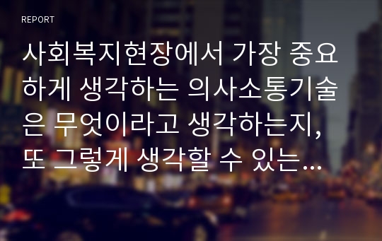 사회복지현장에서 가장 중요하게 생각하는 의사소통기술은 무엇이라고 생각하는지, 또 그렇게 생각할 수 있는 근거는 무엇인지 토론하시오