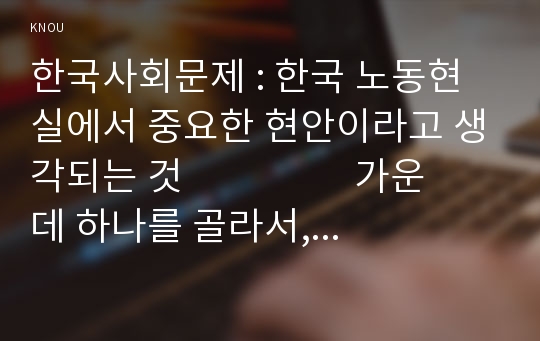 한국사회문제 : 한국 노동현실에서 중요한 현안이라고 생각되는 것                   가운데 하나를 골라서, 구체적인 사례에 대해 조사 하고 이 문제가 왜 중요한 사회문제이며 해결과정에 서는 어떤 원칙이 필요한지에 대해서 논하시오.