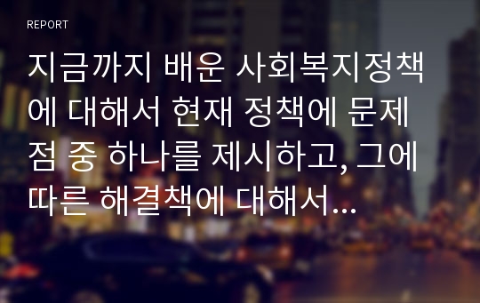 지금까지 배운 사회복지정책에 대해서 현재 정책에 문제점 중 하나를 제시하고, 그에 따른 해결책에 대해서 토론하시오