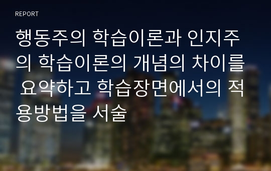 행동주의 학습이론과 인지주의 학습이론의 개념의 차이를 요약하고 학습장면에서의 적용방법을 서술