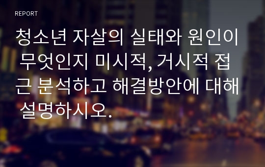 청소년 자살의 실태와 원인이 무엇인지 미시적, 거시적 접근 분석하고 해결방안에 대해 설명하시오.