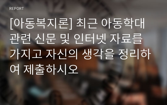 [아동복지론] 최근 아동학대 관련 신문 및 인터넷 자료를 가지고 자신의 생각을 정리하여 제출하시오