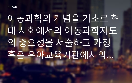 아동과학의 개념을 기초로 현대 사회에서의 아동과학지도의 중요성을 서술하고 가정 혹은 유아교육기관에서의 적용 및 발전 방안을 논하시오.