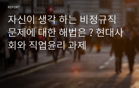 자신이 생각 하는 비정규직 문제에 대한 해법은 ? 현대사회와 직업윤리 과제