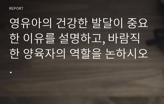 영유아의 건강한 발달이 중요한 이유를 설명하고, 바람직한 양육자의 역할을 논하시오.