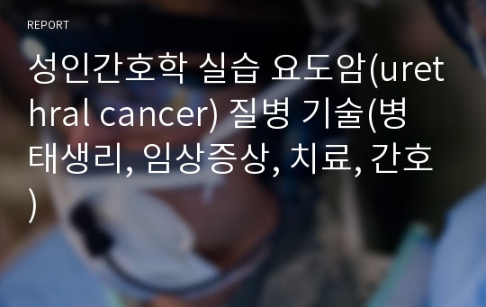 성인간호학 실습 요도암(urethral cancer) 질병 기술(병태생리, 임상증상, 치료, 간호)