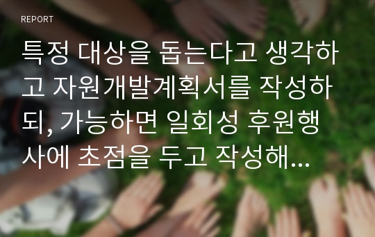 특정 대상을 돕는다고 생각하고 자원개발계획서를 작성하되, 가능하면 일회성 후원행사에 초점을 두고 작성해보세요