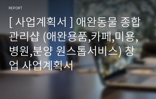 [ 사업계획서 ] 애완동물 종합관리샵 (애완용품,카페,미용,병원,분양 원스톱서비스) 창업 사업계획서