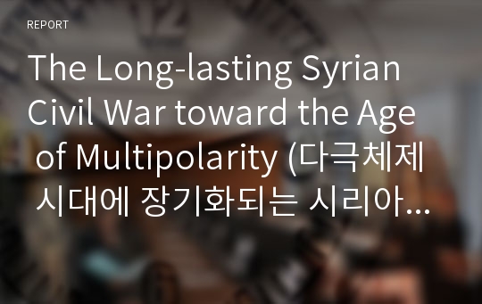 The Long-lasting Syrian Civil War toward the Age of Multipolarity (다극체제 시대에 장기화되는 시리아 내전에 관한 영문보고서) 영어리포트, 에세이