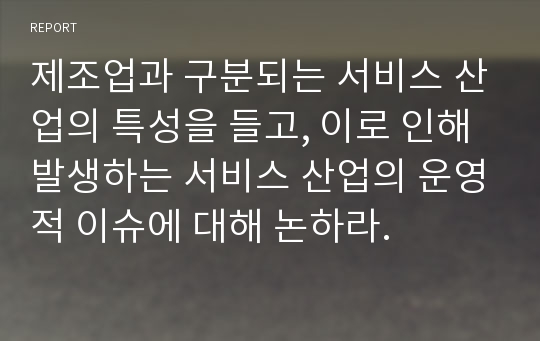 제조업과 구분되는 서비스 산업의 특성을 들고, 이로 인해 발생하는 서비스 산업의 운영적 이슈에 대해 논하라.