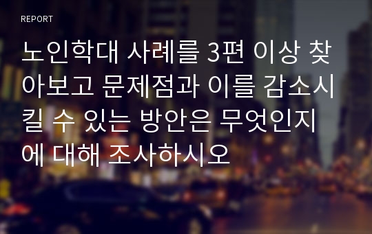 노인학대 사례를 3편 이상 찾아보고 문제점과 이를 감소시킬 수 있는 방안은 무엇인지에 대해 조사하시오