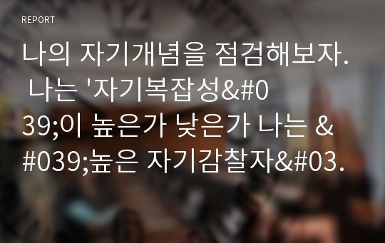 나의 자기개념을 점검해보자. 나는 &#039;자기복잡성&#039;이 높은가 낮은가 나는 &#039;높은 자기감찰자&#039;인가, &#039;낮은 자기감찰자&#039;인가. 나의 자기존중감과 자기효능감은 어떠한가. 보다 나은 자아상을 갖기 위해 내가 개선해야 할 부분은 무엇인가