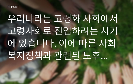 우리나라는 고령화 사회에서 고령사회로 진입하려는 시기에 있습니다. 이에 따른 사회복지정책과 관련된 노후대책에 대해 자유롭게 토론해 봅시다