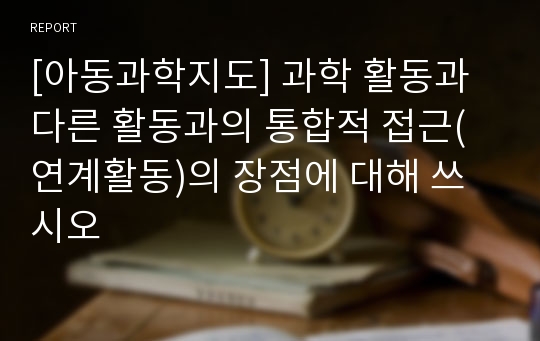 [아동과학지도] 과학 활동과 다른 활동과의 통합적 접근(연계활동)의 장점에 대해 쓰시오