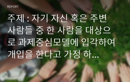 주제 : 자기 자신 혹은 주변 사람들 중 한 사람을 대상으로 과제중심모델에 입각하여 개입을 한다고 가정 하고 (1) 해당 사례(가명이나 이니셜 사용)의 표적문제에 대해 사정한 내용을 제시한 후 (2) 계약서에 포함되어야 할 내용에 기초하여 계약서를 작성하라.