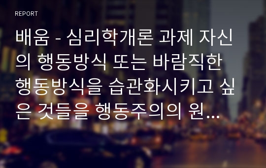 배움 - 심리학개론 과제 자신의 행동방식 또는 바람직한 행동방식을 습관화시키고 싶은 것들을 행동주의의 원리에 근거해 계획을 세워보자.