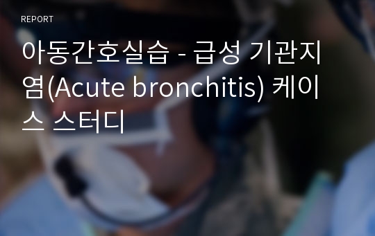 아동간호실습 - 급성 기관지염(Acute bronchitis) 케이스 스터디