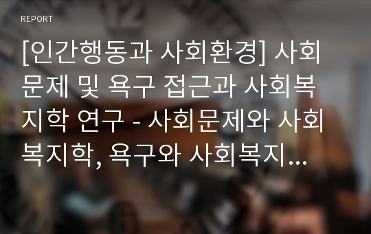 [인간행동과 사회환경] 사회문제 및 욕구 접근과 사회복지학 연구 - 사회문제와 사회복지학, 욕구와 사회복지학(욕구의 의미와 분류), 욕구인식의 기준에 따른 분류