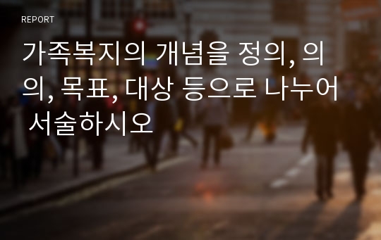 가족복지의 개념을 정의, 의의, 목표, 대상 등으로 나누어 서술하시오