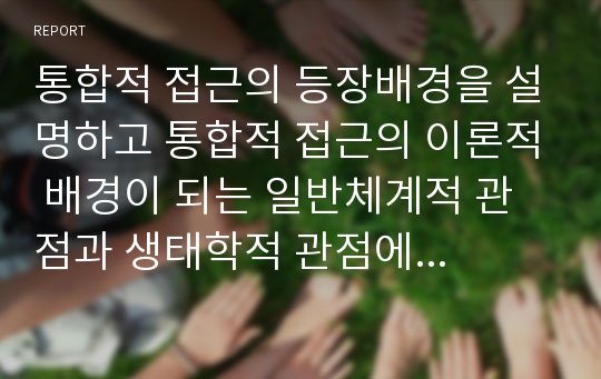 통합적 접근의 등장배경을 설명하고 통합적 접근의 이론적 배경이 되는 일반체계적 관점과 생태학적 관점에 대해 서술하시오.