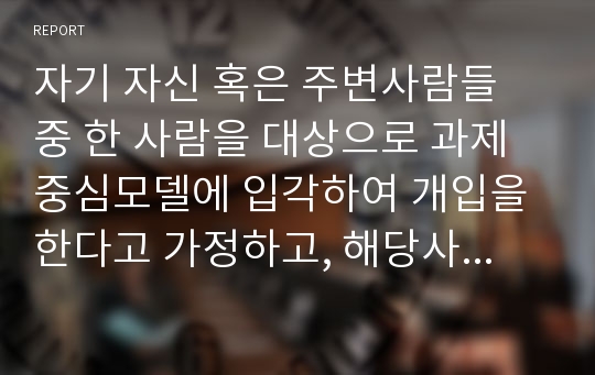 자기 자신 혹은 주변사람들 중 한 사람을 대상으로 과제중심모델에 입각하여 개입을 한다고 가정하고, 해당사례(가명이나 이니셜 사용)의 표적문제에 대해 사정한 내용을 제시한 후