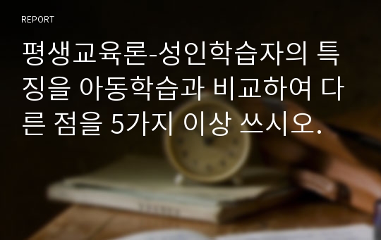 평생교육론-성인학습자의 특징을 아동학습과 비교하여 다른 점을 5가지 이상 쓰시오.