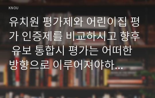 유치원 평가제와 어린이집 평가 인증제를 비교하시고 향후 유보 통합시 평가는 어떠한 방향으로 이루어져야하는지 논하시오.