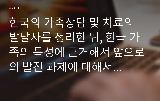 한국의 가족상담 및 치료의 발달사를 정리한 뒤, 한국 가족의 특성에 근거해서 앞으로의 발전 과제에 대해서 서술하시오.